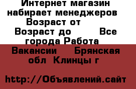 Интернет-магазин набирает менеджеров › Возраст от ­ 18 › Возраст до ­ 58 - Все города Работа » Вакансии   . Брянская обл.,Клинцы г.